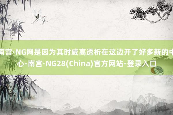 南宫·NG网是因为其时威高透析在这边开了好多新的中心-南宫·NG28(China)官方网站-登录入口