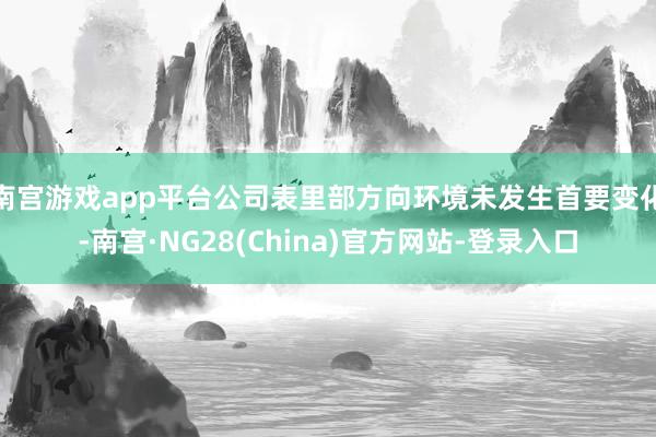 南宫游戏app平台公司表里部方向环境未发生首要变化-南宫·NG28(China)官方网站-登录入口