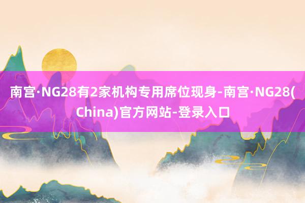 南宫·NG28有2家机构专用席位现身-南宫·NG28(China)官方网站-登录入口
