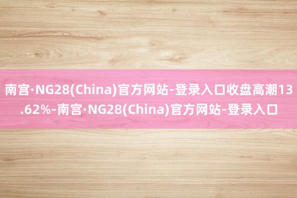 南宫·NG28(China)官方网站-登录入口收盘高潮13.62%-南宫·NG28(China)官方网站-登录入口