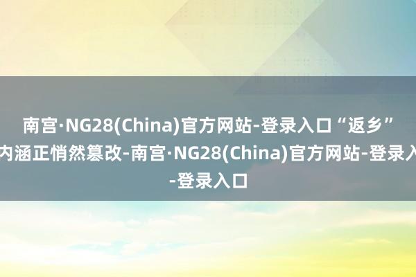 南宫·NG28(China)官方网站-登录入口“返乡”的内涵正悄然篡改-南宫·NG28(China)官方网站-登录入口