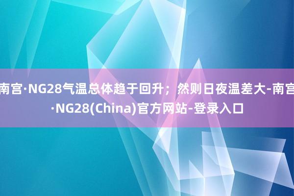 南宫·NG28气温总体趋于回升；然则日夜温差大-南宫·NG28(China)官方网站-登录入口
