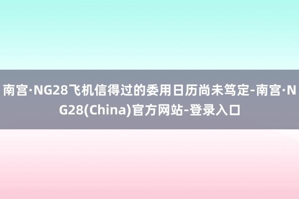 南宫·NG28飞机信得过的委用日历尚未笃定-南宫·NG28(China)官方网站-登录入口