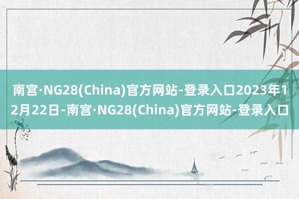 南宫·NG28(China)官方网站-登录入口2023年12月22日-南宫·NG28(China)官方网站-登录入口