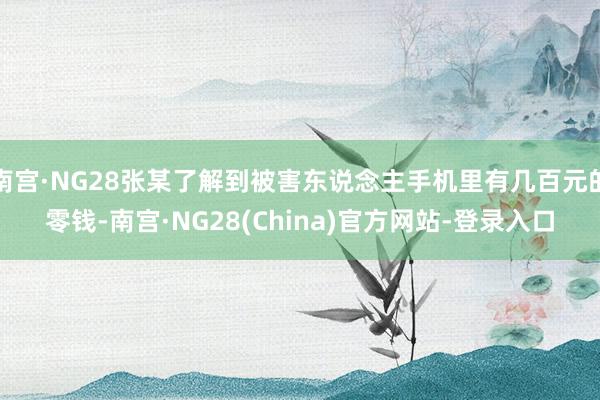 南宫·NG28张某了解到被害东说念主手机里有几百元的零钱-南宫·NG28(China)官方网站-登录入口