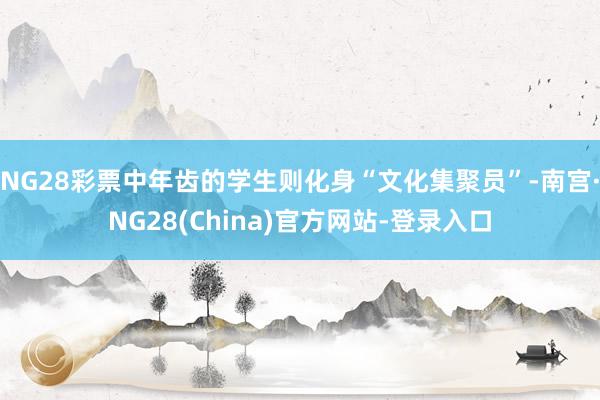 NG28彩票中年齿的学生则化身“文化集聚员”-南宫·NG28(China)官方网站-登录入口